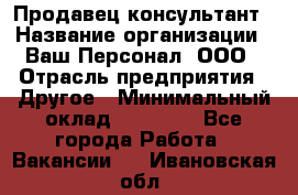 Продавец-консультант › Название организации ­ Ваш Персонал, ООО › Отрасль предприятия ­ Другое › Минимальный оклад ­ 27 000 - Все города Работа » Вакансии   . Ивановская обл.